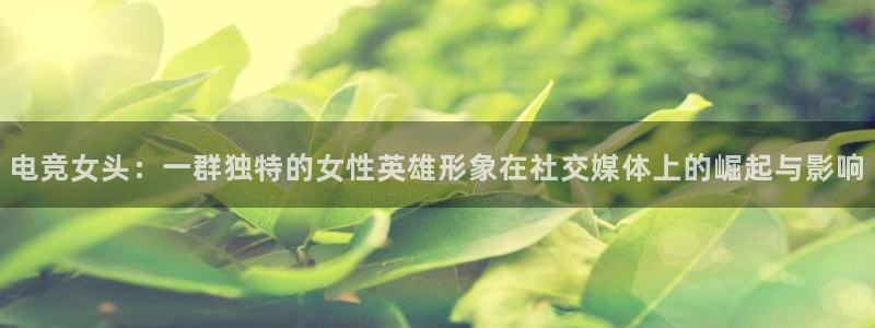 必赢电竞：电竞女头：一群独特的女性英雄形象在社交媒体上的崛起与影响